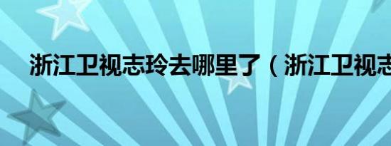 浙江卫视志玲去哪里了（浙江卫视志玲）