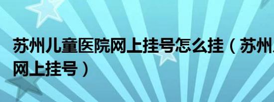 苏州儿童医院网上挂号怎么挂（苏州儿童医院网上挂号）