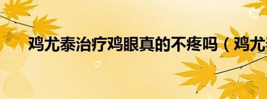 鸡尤泰治疗鸡眼真的不疼吗（鸡尤泰）