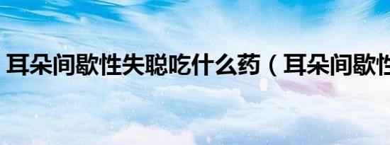 耳朵间歇性失聪吃什么药（耳朵间歇性失聪）