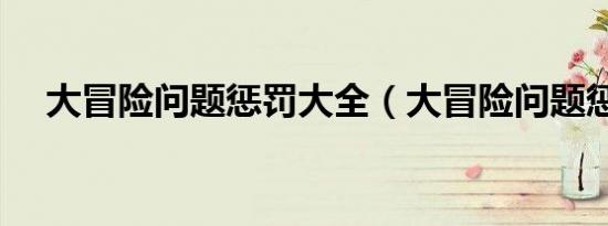 大冒险问题惩罚大全（大冒险问题惩罚）