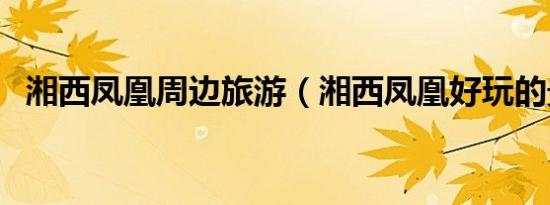 湘西凤凰周边旅游（湘西凤凰好玩的景点）