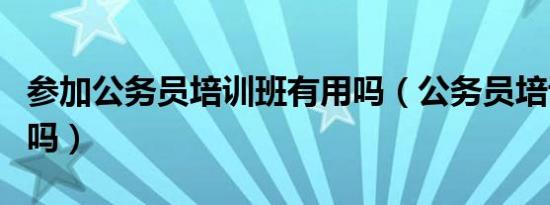参加公务员培训班有用吗（公务员培训班有用吗）