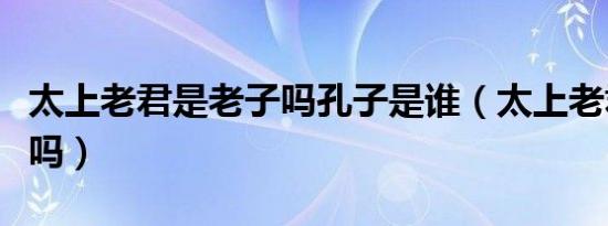 太上老君是老子吗孔子是谁（太上老君是老子吗）