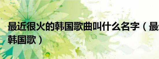 最近很火的韩国歌曲叫什么名字（最近很火的韩国歌）