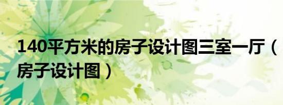 140平方米的房子设计图三室一厅（140平方房子设计图）