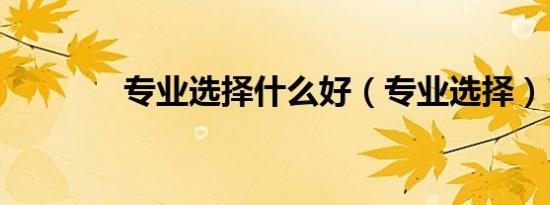 专业选择什么好（专业选择）