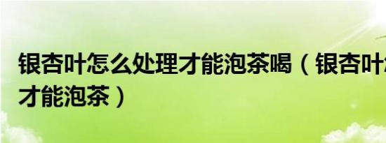 银杏叶怎么处理才能泡茶喝（银杏叶怎么处理才能泡茶）
