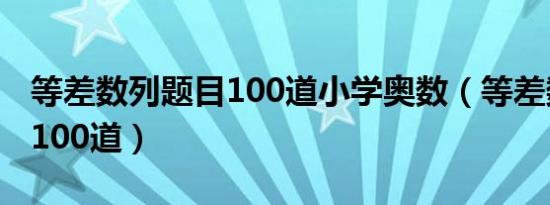 等差数列题目100道小学奥数（等差数列题目100道）