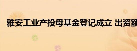雅安工业产投母基金登记成立 出资额10亿