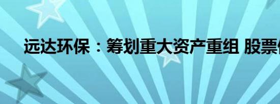 远达环保：筹划重大资产重组 股票停牌