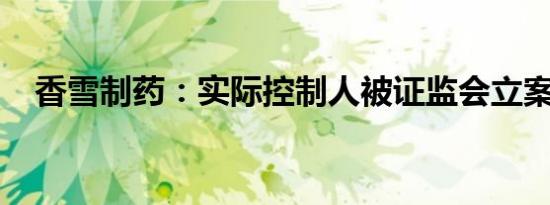 香雪制药：实际控制人被证监会立案调查