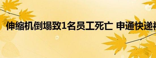 伸缩机倒塌致1名员工死亡 申通快递被约谈