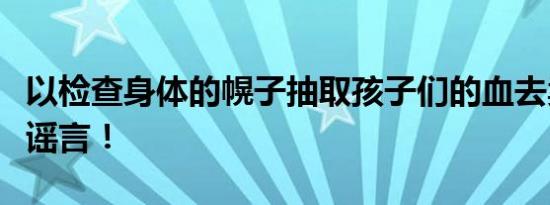 以检查身体的幌子抽取孩子们的血去卖？恶意谣言！