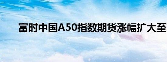 富时中国A50指数期货涨幅扩大至7%