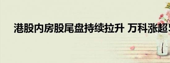 港股内房股尾盘持续拉升 万科涨超50%