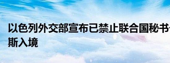 以色列外交部宣布已禁止联合国秘书长古特雷斯入境