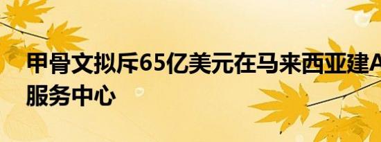 甲骨文拟斥65亿美元在马来西亚建AI及云端服务中心
