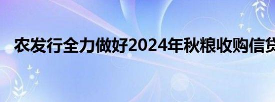 农发行全力做好2024年秋粮收购信贷工作
