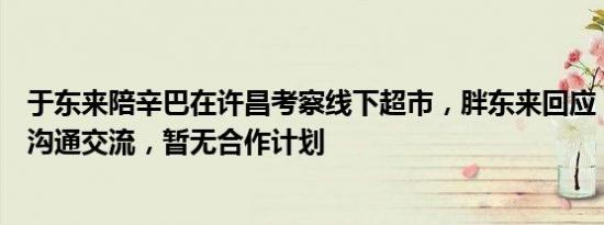 于东来陪辛巴在许昌考察线下超市，胖东来回应：只是简单沟通交流，暂无合作计划