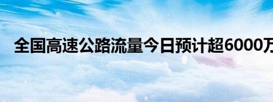 全国高速公路流量今日预计超6000万辆次
