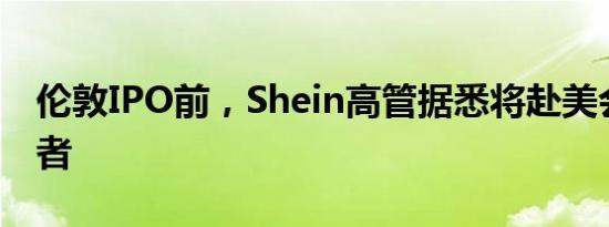 伦敦IPO前，Shein高管据悉将赴美会见投资者