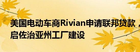 美国电动车商Rivian申请联邦贷款，寻求重启佐治亚州工厂建设