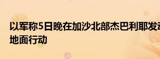 以军称5日晚在加沙北部杰巴利耶发动新一轮地面行动