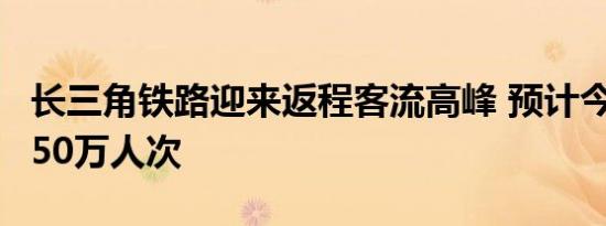 长三角铁路迎来返程客流高峰 预计今日发送350万人次