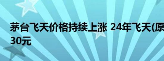 茅台飞天价格持续上涨 24年飞天(原)涨至2430元
