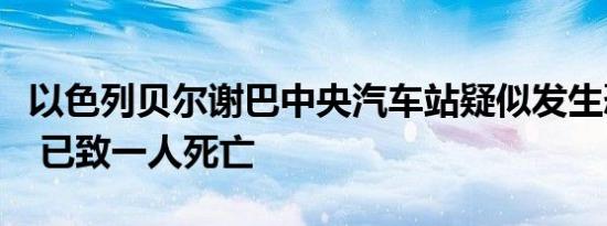 以色列贝尔谢巴中央汽车站疑似发生恐怖袭击 已致一人死亡