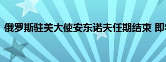 俄罗斯驻美大使安东诺夫任期结束 即将返俄