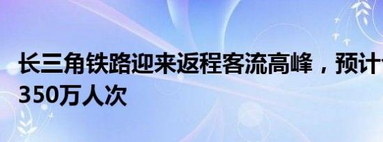 长三角铁路迎来返程客流高峰，预计今日发送350万人次