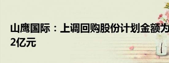 山鹰国际：上调回购股份计划金额为6亿元-12亿元