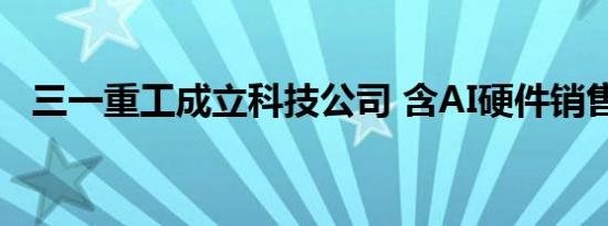 三一重工成立科技公司 含AI硬件销售业务