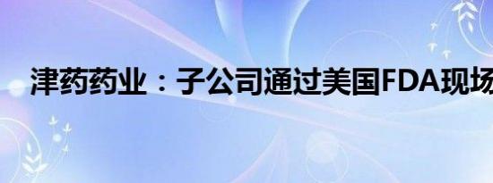 津药药业：子公司通过美国FDA现场检查