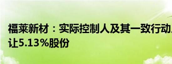 福莱新材：实际控制人及其一致行动人协议转让5.13%股份