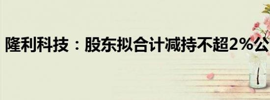 隆利科技：股东拟合计减持不超2%公司股份