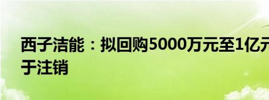 西子洁能：拟回购5000万元至1亿元股份用于注销