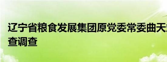 辽宁省粮食发展集团原党委常委曲天斌接受审查调查