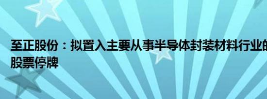 至正股份：拟置入主要从事半导体封装材料行业的相关资产 股票停牌