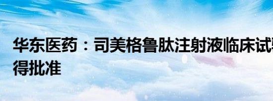 华东医药：司美格鲁肽注射液临床试验申请获得批准