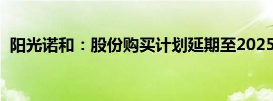 阳光诺和：股份购买计划延期至2025年3月