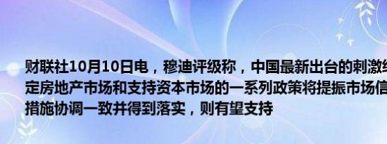 财联社10月10日电，穆迪评级称，中国最新出台的刺激经济增长、稳定房地产市场和支持资本市场的一系列政策将提振市场信心。如果各项措施协调一致并得到落实，则有望支持