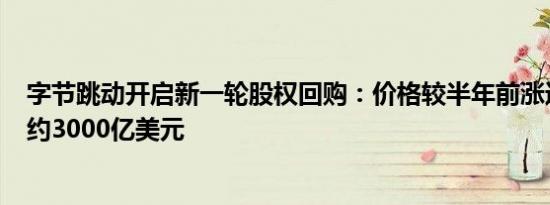 字节跳动开启新一轮股权回购：价格较半年前涨近6% 估值约3000亿美元