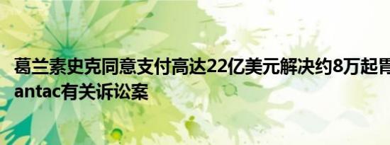 葛兰素史克同意支付高达22亿美元解决约8万起胃灼热药物Zantac有关诉讼案