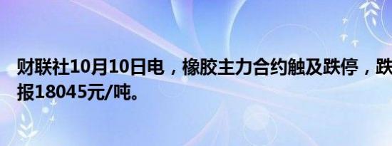 财联社10月10日电，橡胶主力合约触及跌停，跌幅6.02%，报18045元/吨。