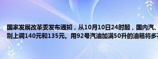 国家发展改革委发布通知，从10月10日24时起，国内汽、柴油每吨分别上调140元和135元。用92号汽油加满50升的油箱将多花5.5元。