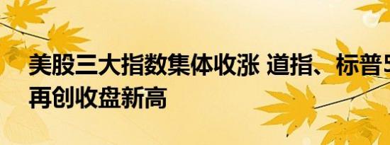 美股三大指数集体收涨 道指、标普500指数再创收盘新高