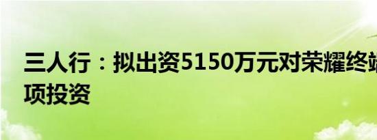 三人行：拟出资5150万元对荣耀终端进行专项投资